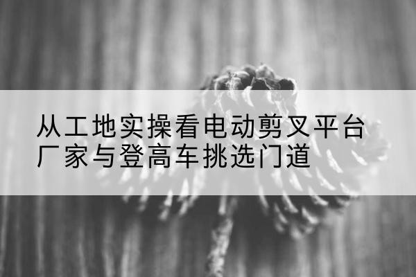 雄县电动剪叉升降平台厂家-从工地实操看电动剪叉平台厂家与登高车挑选门道