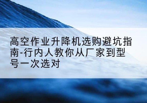 雄县升降平台厂家-高空作业升降机选购避坑指南-行内人教你从厂家到型号一次选对