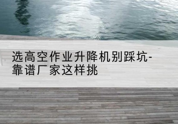 雄县剪叉式升降机厂家-选高空作业升降机别踩坑-靠谱厂家这样挑