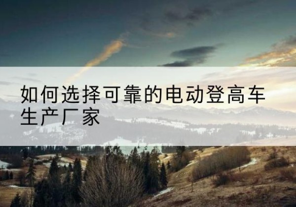 雄县电动登高车厂家-如何选择可靠的电动登高车生产厂家