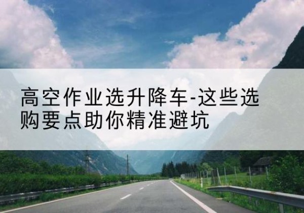 雄县升降车厂家-高空作业选升降车-这些选购要点助你*避坑