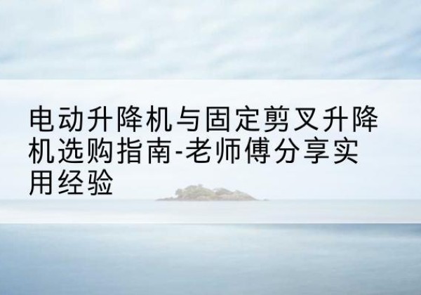 雄县电动升降机怎么选-电动升降机与固定剪叉升降机选购指南-老师傅分享实用经验