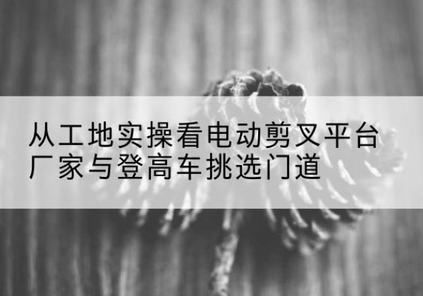 雄县电动剪叉升降平台厂家-从工地实操看电动剪叉平台厂家与登高车挑选门道