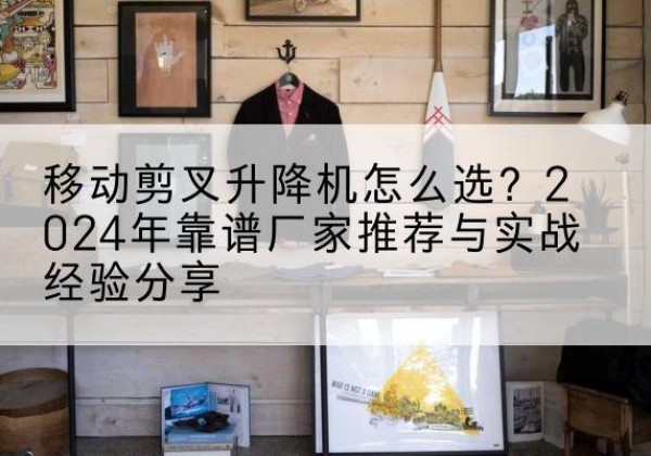 雄县升降平台厂家推荐-移动剪叉升降机怎么选？2024年靠谱厂家推荐与实战经验分享